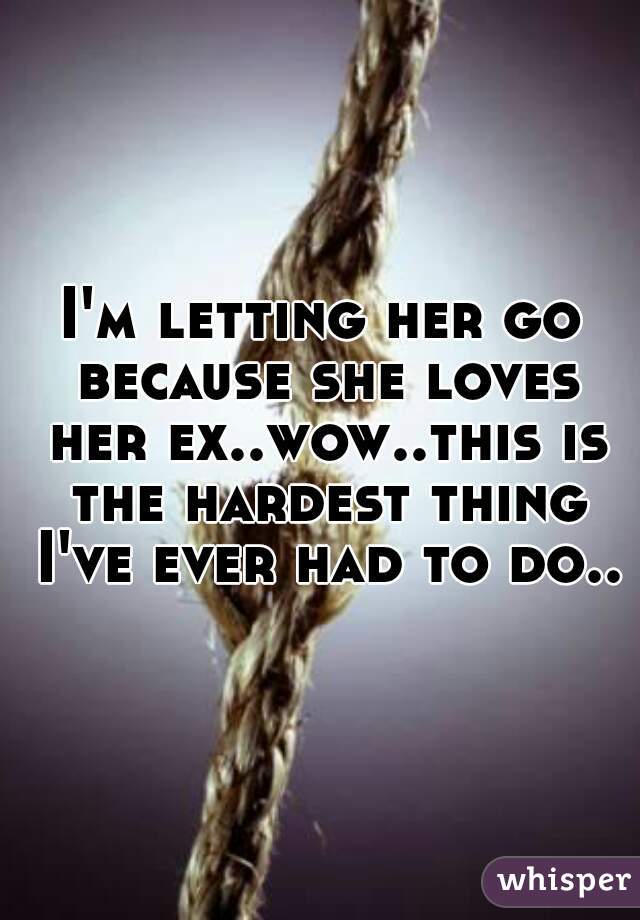 I'm letting her go because she loves her ex..wow..this is the hardest thing I've ever had to do..