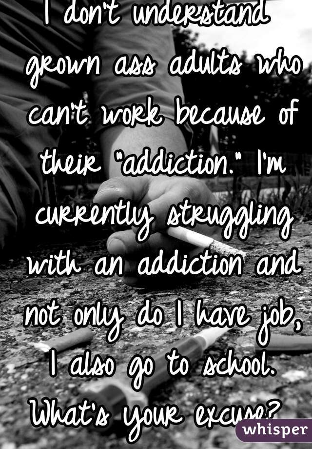 I don't understand grown ass adults who can't work because of their "addiction." I'm currently struggling with an addiction and not only do I have job, I also go to school. What's your excuse? 