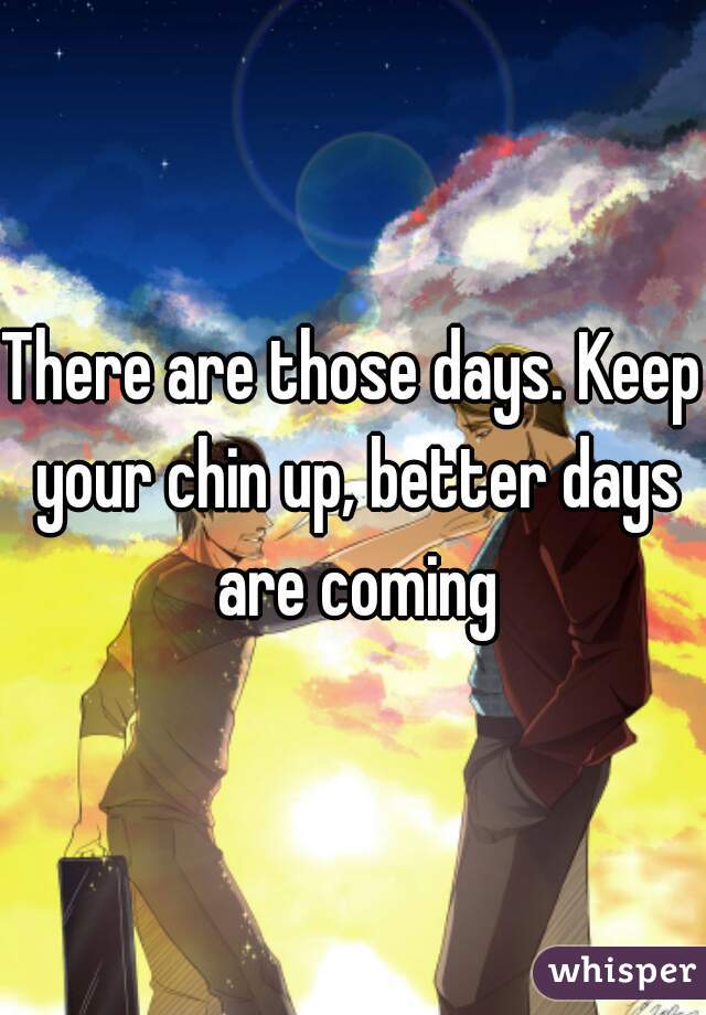 There are those days. Keep your chin up, better days are coming