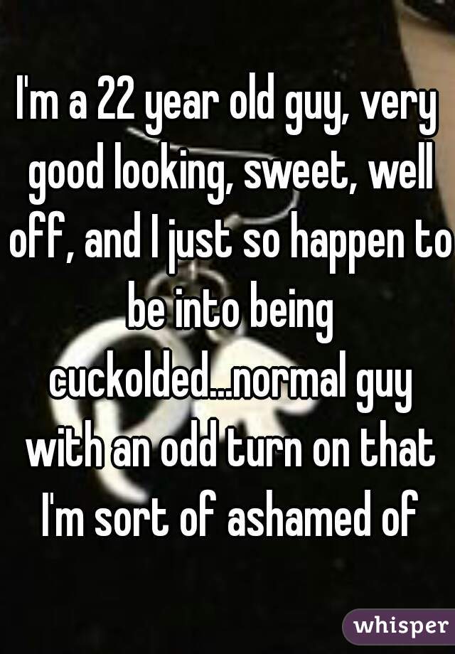 I'm a 22 year old guy, very good looking, sweet, well off, and I just so happen to be into being cuckolded...normal guy with an odd turn on that I'm sort of ashamed of