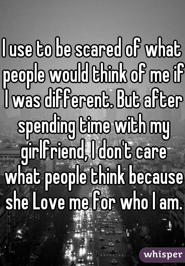 I use to be scared of what people would think of me if I was different. But after spending time with my girlfriend, I don't care what people think because she Love me for who I am.