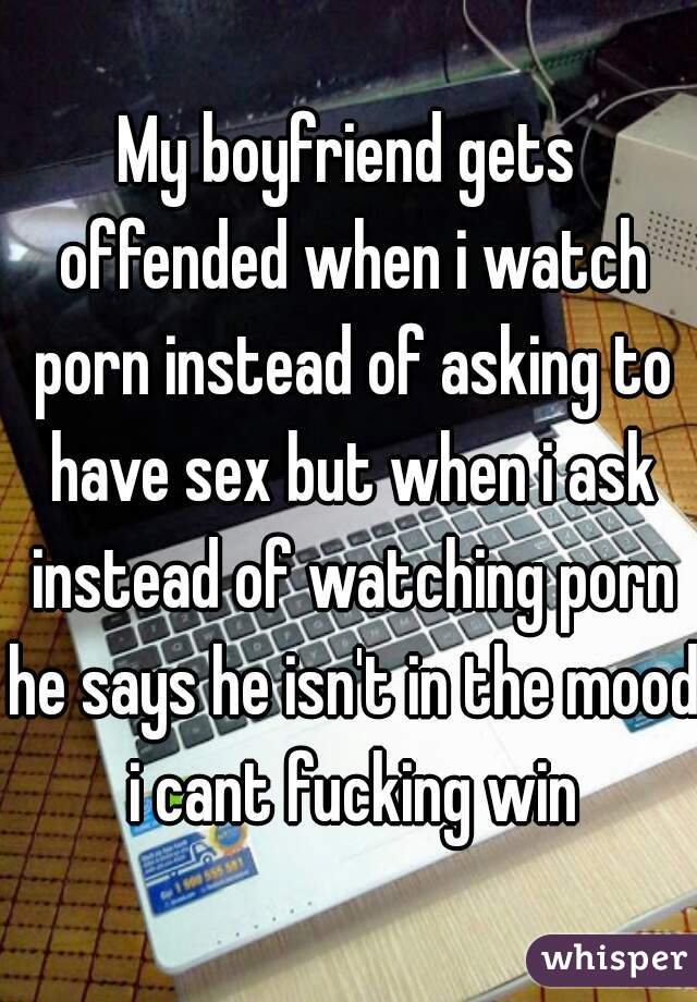 My boyfriend gets offended when i watch porn instead of asking to have sex but when i ask instead of watching porn he says he isn't in the mood i cant fucking win