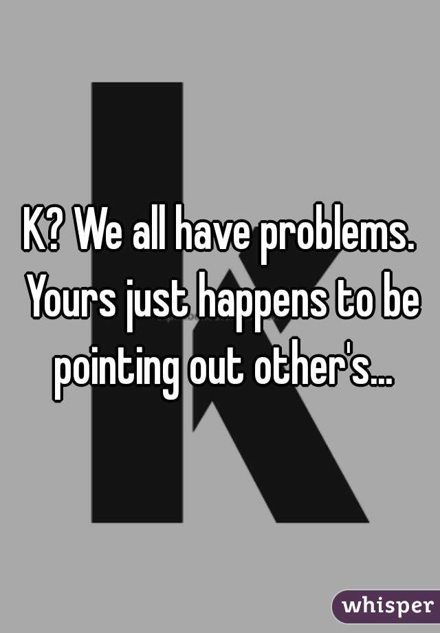 K? We all have problems. Yours just happens to be pointing out other's...