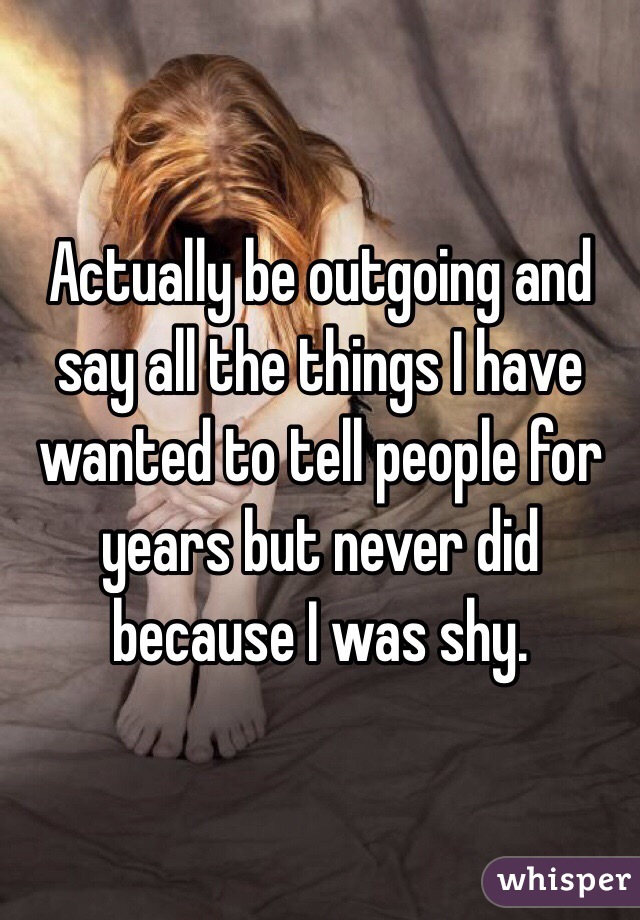 Actually be outgoing and say all the things I have wanted to tell people for years but never did because I was shy. 