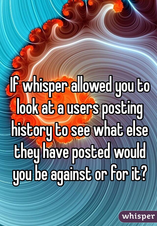 If whisper allowed you to look at a users posting history to see what else they have posted would you be against or for it?  