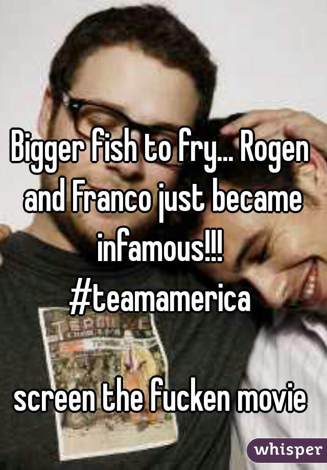 Bigger fish to fry... Rogen and Franco just became infamous!!! 
#teamamerica

screen the fucken movie