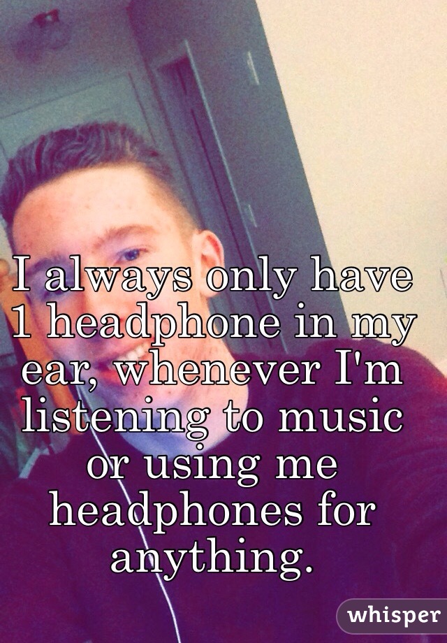 I always only have 1 headphone in my ear, whenever I'm listening to music or using me headphones for anything.