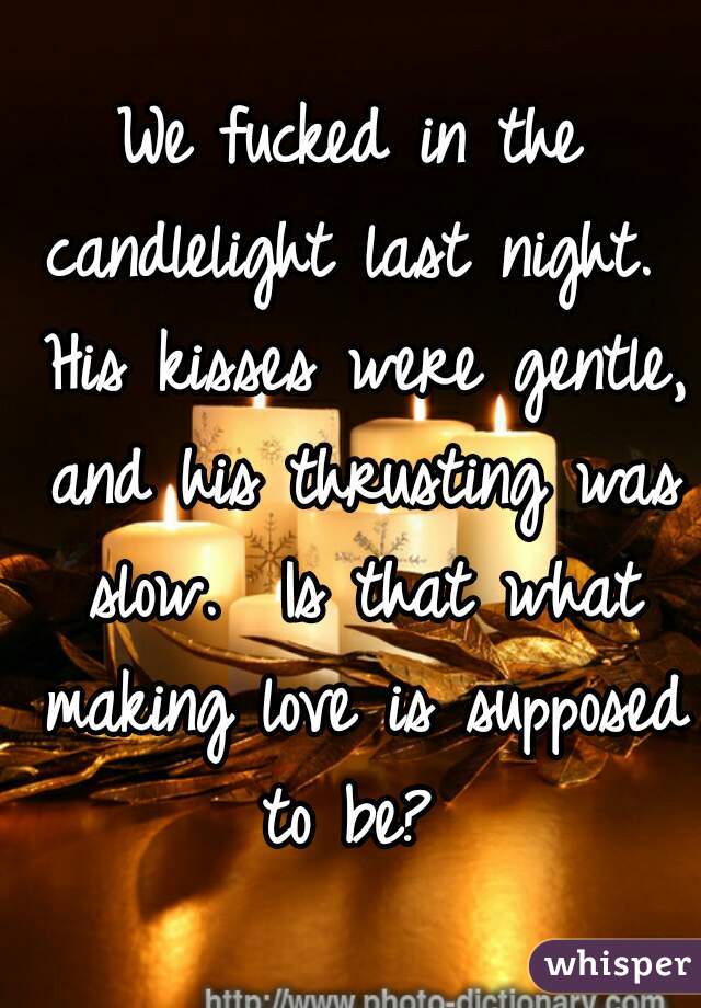 We fucked in the candlelight last night.  His kisses were gentle, and his thrusting was slow.  Is that what making love is supposed to be? 