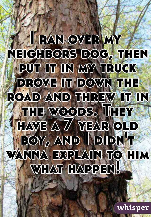 I ran over my neighbors dog, then put it in my truck drove it down the road and threw it in the woods. They have a 7 year old boy, and I didn't wanna explain to him what happen! 