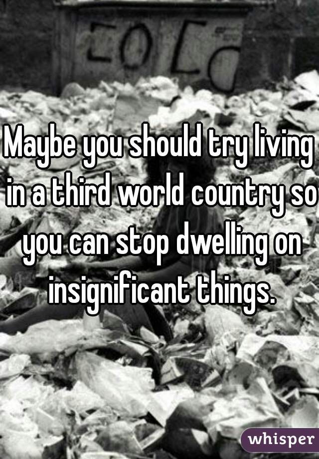 Maybe you should try living in a third world country so you can stop dwelling on insignificant things.
