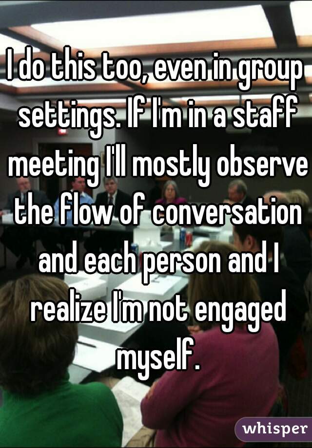 I do this too, even in group settings. If I'm in a staff meeting I'll mostly observe the flow of conversation and each person and I realize I'm not engaged myself.
