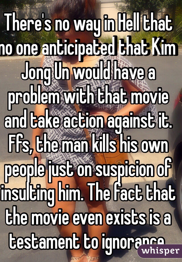 There's no way in Hell that no one anticipated that Kim Jong Un would have a problem with that movie and take action against it. Ffs, the man kills his own people just on suspicion of insulting him. The fact that the movie even exists is a testament to ignorance.