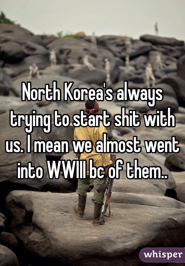 North Korea's always trying to start shit with us. I mean we almost went into WWIII bc of them..