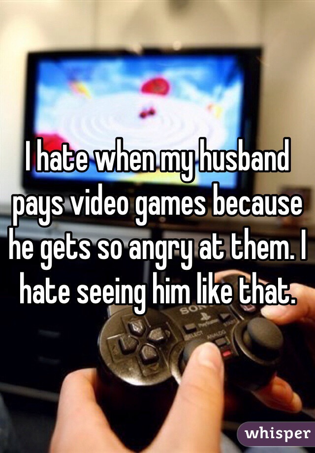 I hate when my husband pays video games because he gets so angry at them. I hate seeing him like that. 