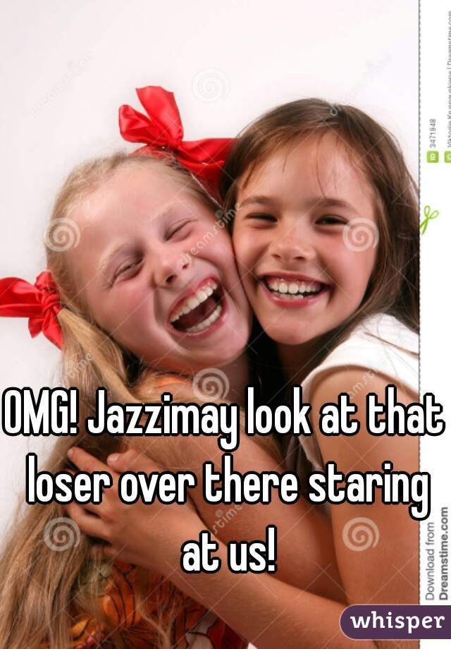 OMG! Jazzimay look at that loser over there staring at us!