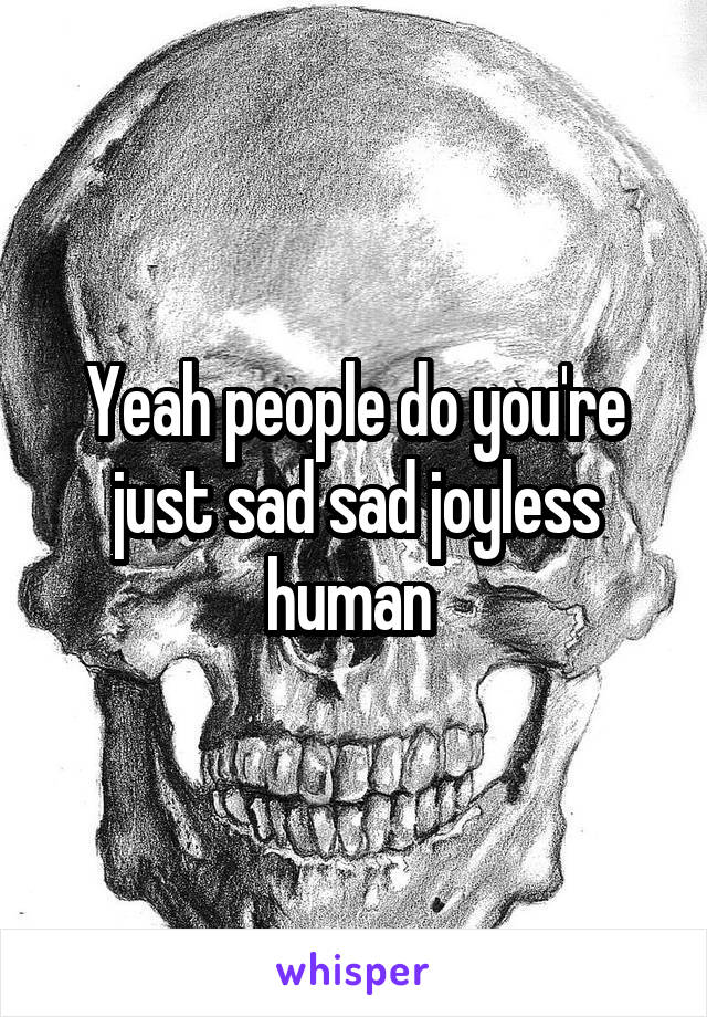 Yeah people do you're just sad sad joyless human 