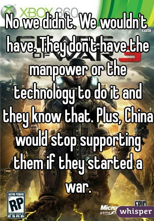 No we didn't. We wouldn't have. They don't have the manpower or the technology to do it and they know that. Plus, China would stop supporting them if they started a war.