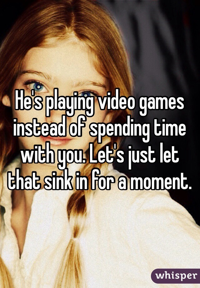 He's playing video games instead of spending time with you. Let's just let that sink in for a moment.