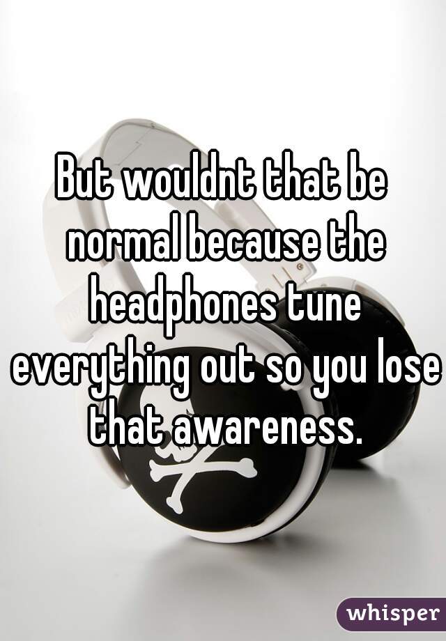 But wouldnt that be normal because the headphones tune everything out so you lose that awareness.