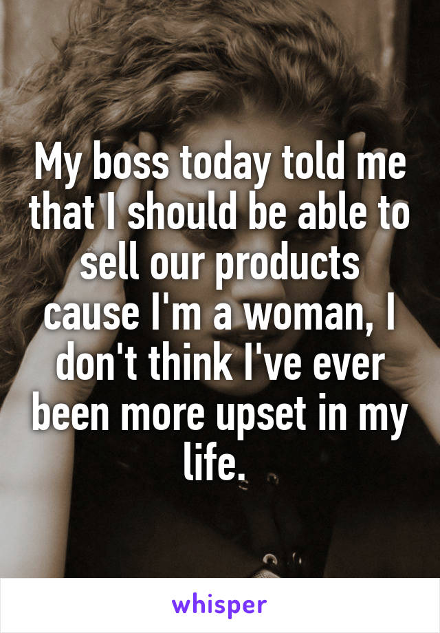 My boss today told me that I should be able to sell our products cause I'm a woman, I don't think I've ever been more upset in my life. 