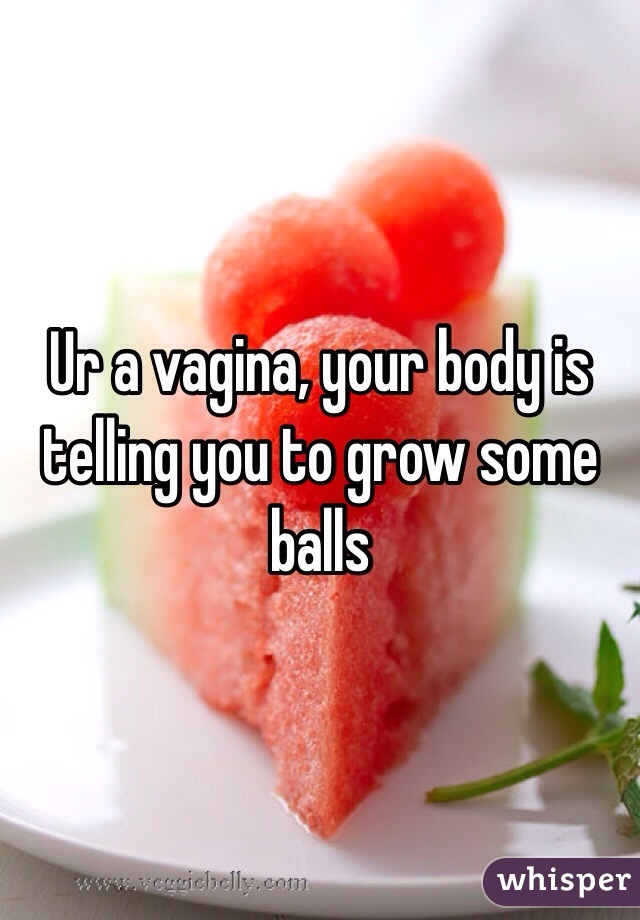 Ur a vagina, your body is telling you to grow some balls