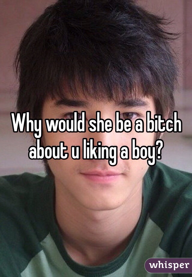 Why would she be a bitch about u liking a boy?