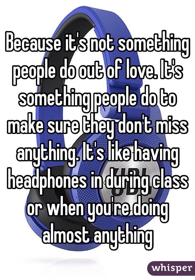 Because it's not something people do out of love. It's something people do to make sure they don't miss anything. It's like having headphones in during class or when you're doing almost anything 