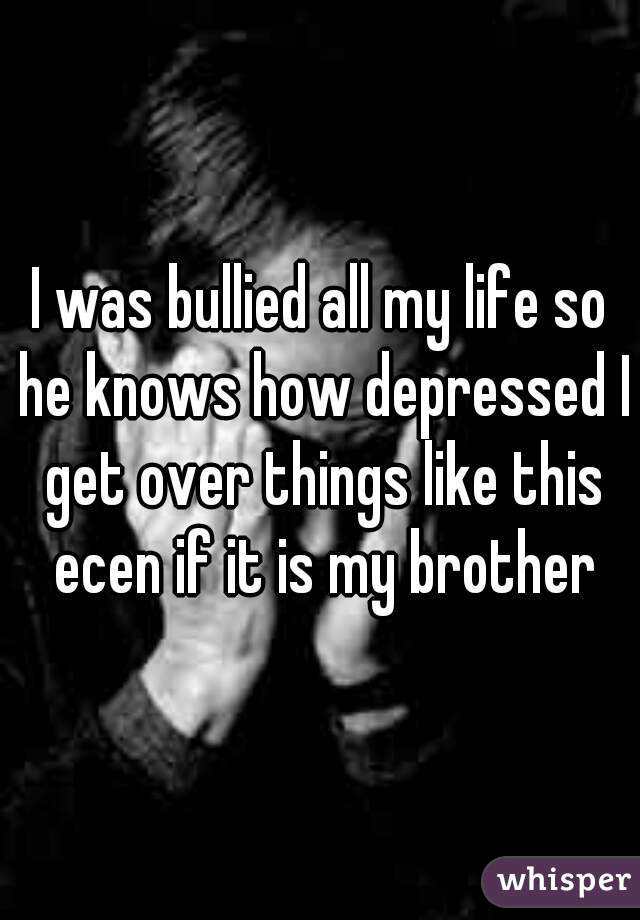 I was bullied all my life so he knows how depressed I get over things like this ecen if it is my brother