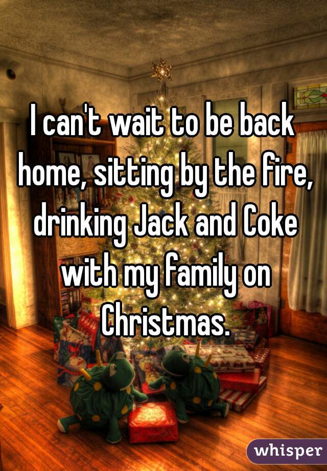 I can't wait to be back home, sitting by the fire, drinking Jack and Coke with my family on Christmas.