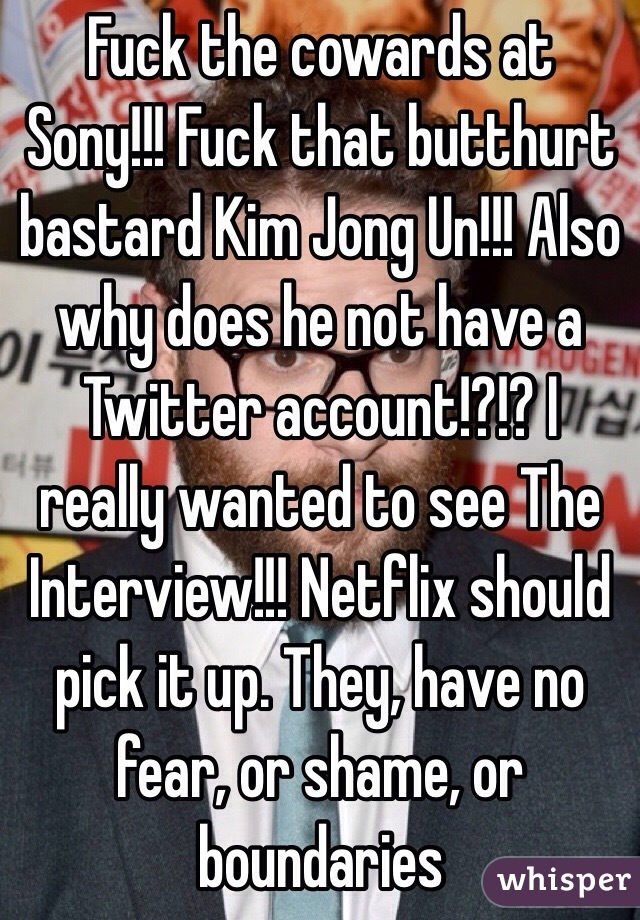 Fuck the cowards at Sony!!! Fuck that butthurt bastard Kim Jong Un!!! Also why does he not have a Twitter account!?!? I really wanted to see The Interview!!! Netflix should pick it up. They, have no fear, or shame, or boundaries