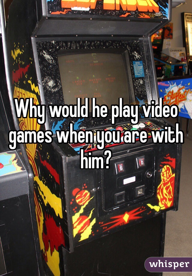 Why would he play video games when you are with him? 
