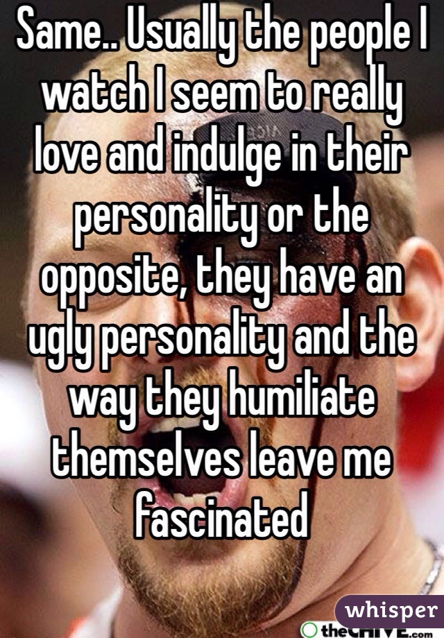 Same.. Usually the people I watch I seem to really love and indulge in their personality or the opposite, they have an ugly personality and the way they humiliate themselves leave me fascinated 