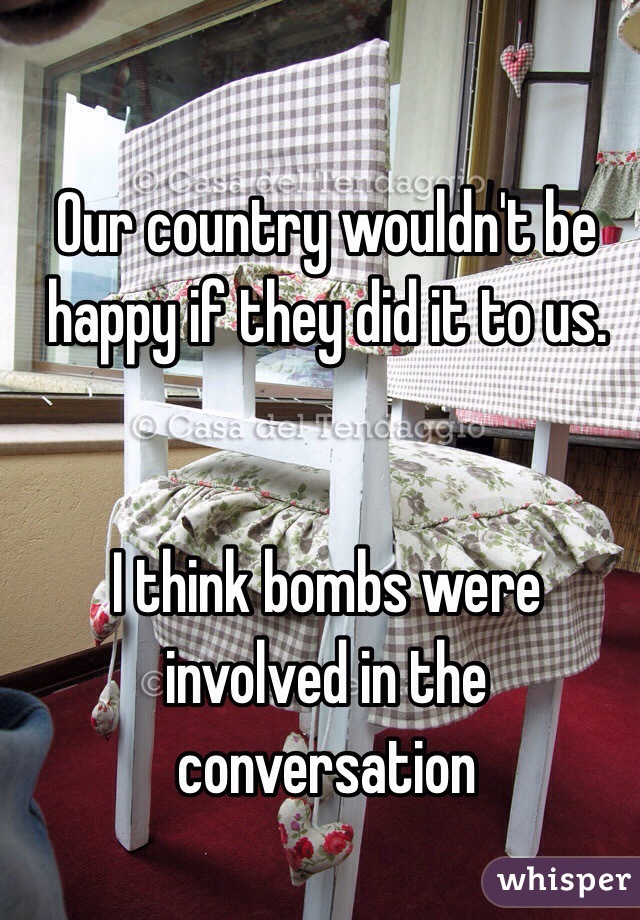 Our country wouldn't be happy if they did it to us.


I think bombs were involved in the conversation
