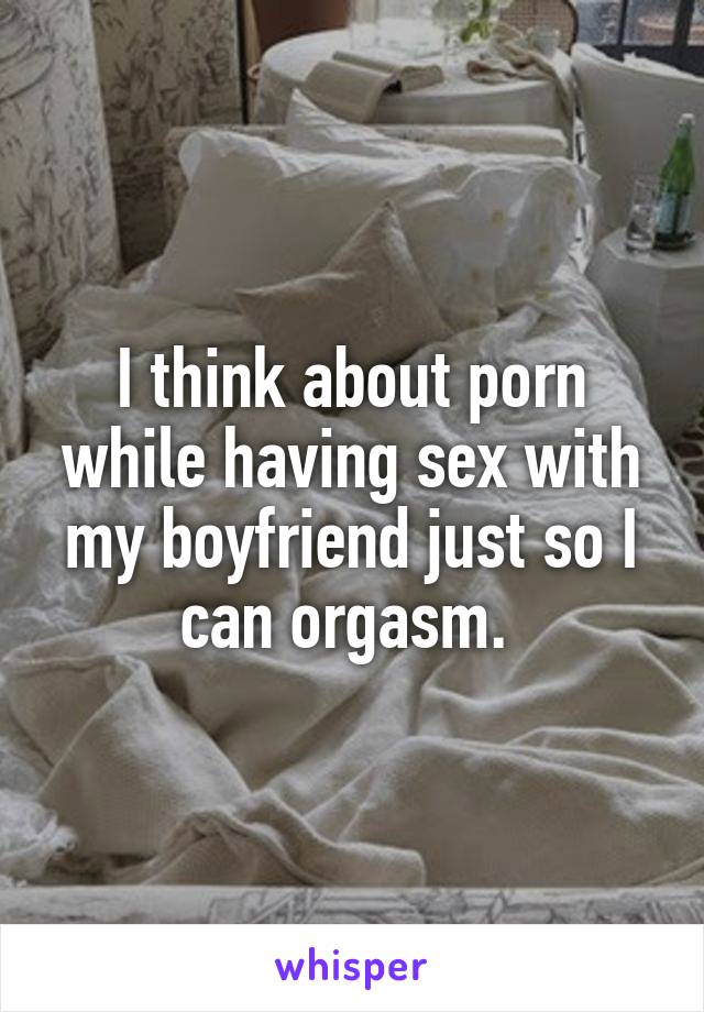 I think about porn while having sex with my boyfriend just so I can orgasm. 