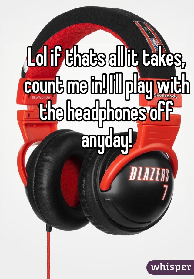 Lol if thats all it takes, count me in! I'll play with the headphones off anyday!