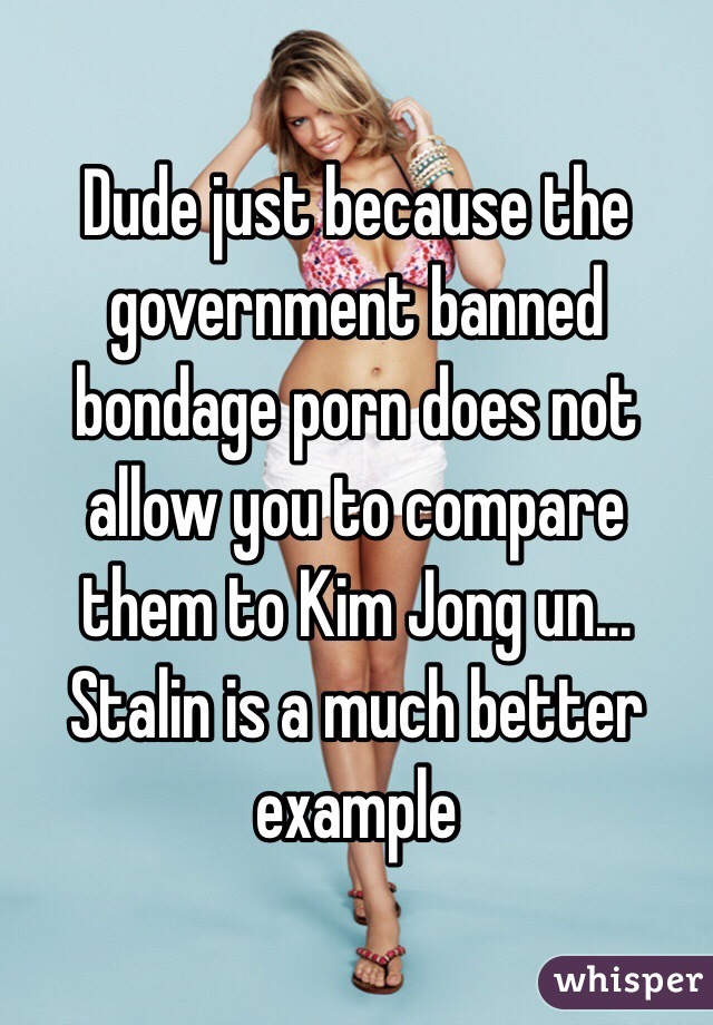 Dude just because the government banned bondage porn does not allow you to compare them to Kim Jong un... Stalin is a much better example