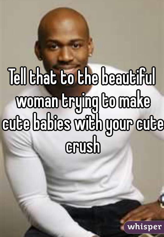 Tell that to the beautiful woman trying to make cute babies with your cute crush