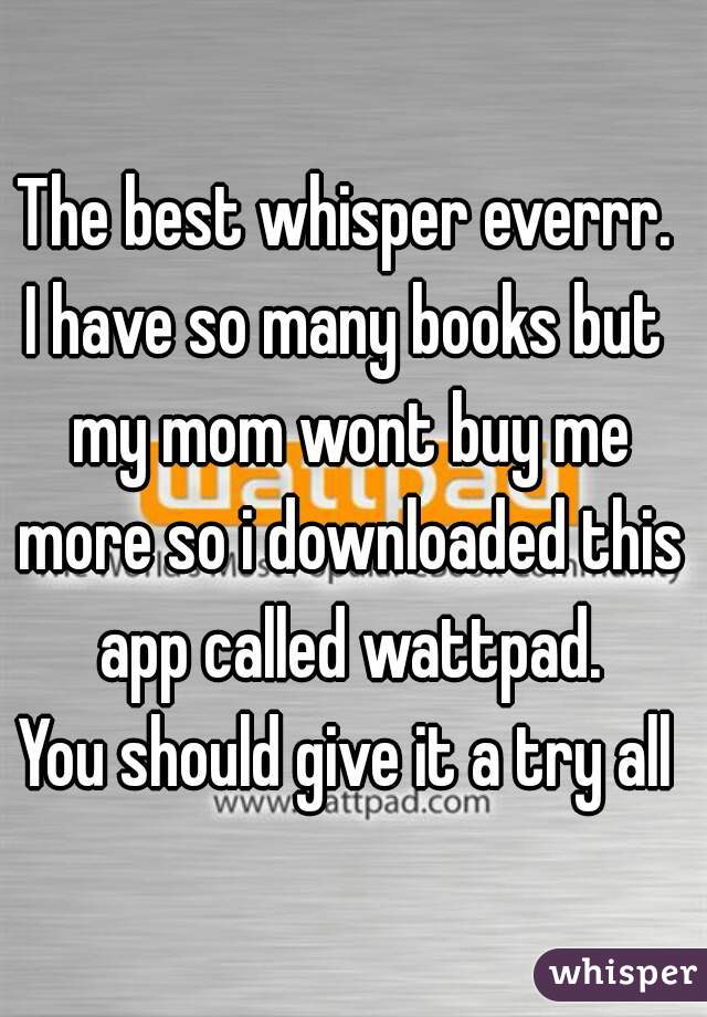 The best whisper everrr.
I have so many books but my mom wont buy me more so i downloaded this app called wattpad.
You should give it a try all