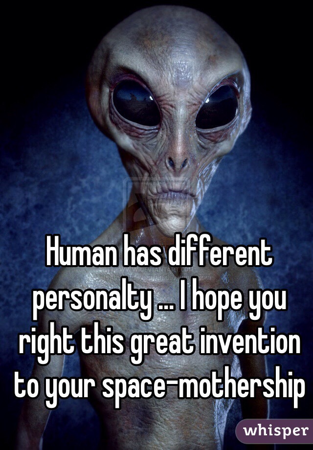 Human has different personalty ... I hope you right this great invention to your space-mothership 