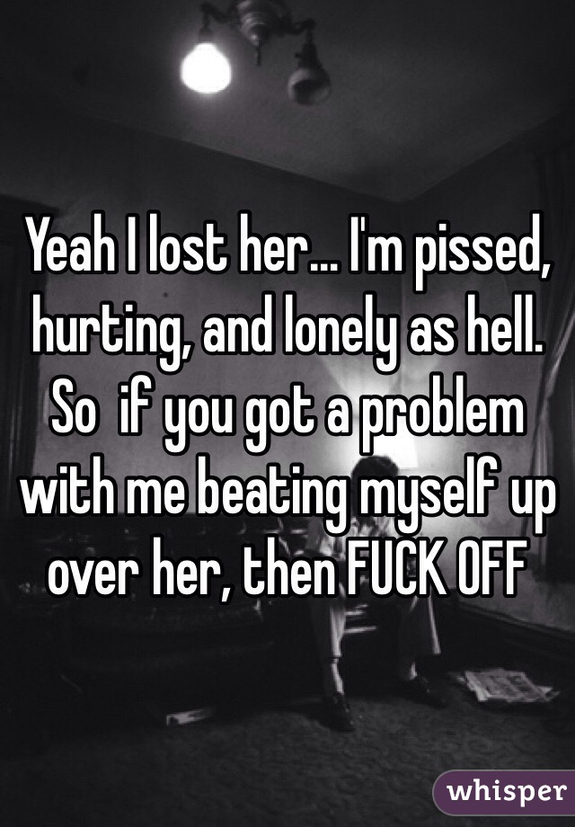 Yeah I lost her... I'm pissed, hurting, and lonely as hell. So  if you got a problem with me beating myself up over her, then FUCK OFF