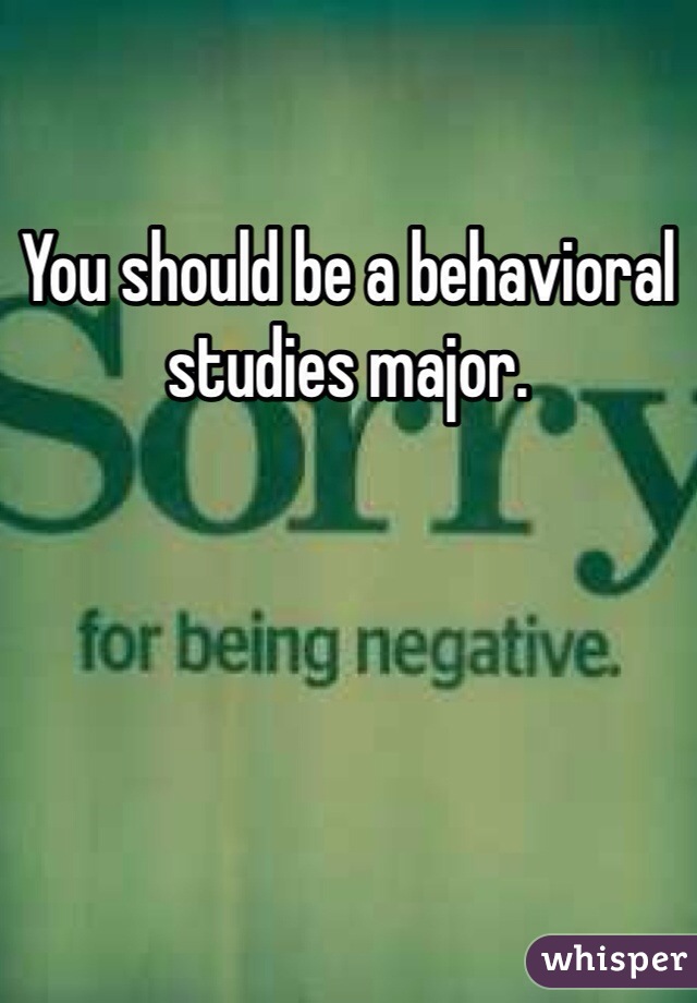 You should be a behavioral studies major.