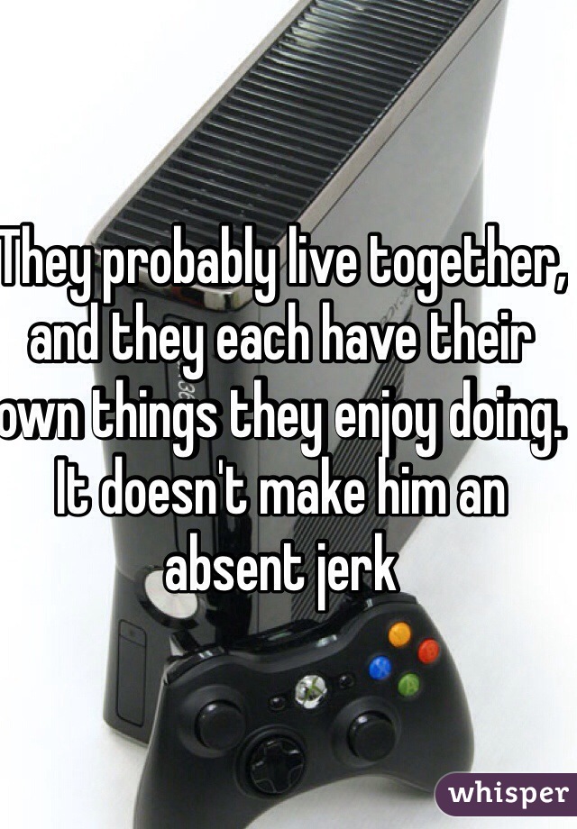 They probably live together, and they each have their own things they enjoy doing. It doesn't make him an absent jerk 