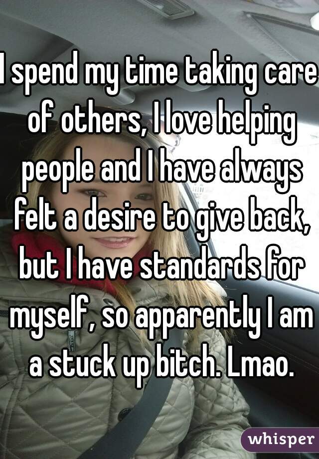 I spend my time taking care of others, I love helping people and I have always felt a desire to give back, but I have standards for myself, so apparently I am a stuck up bitch. Lmao.