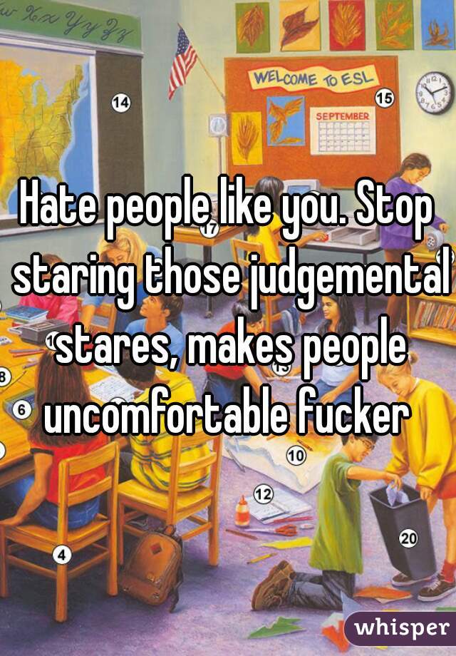 Hate people like you. Stop staring those judgemental stares, makes people uncomfortable fucker 