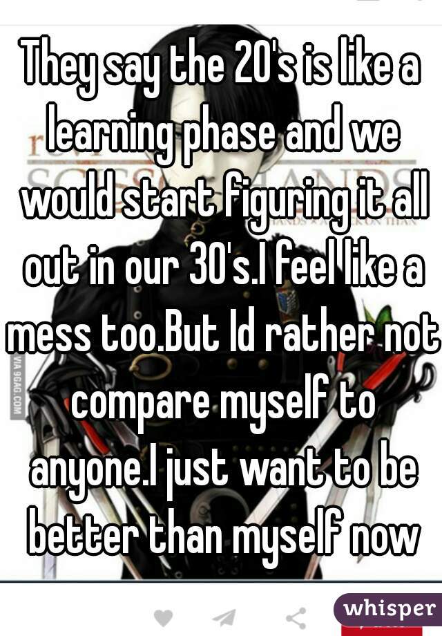 They say the 20's is like a learning phase and we would start figuring it all out in our 30's.I feel like a mess too.But Id rather not compare myself to anyone.I just want to be better than myself now