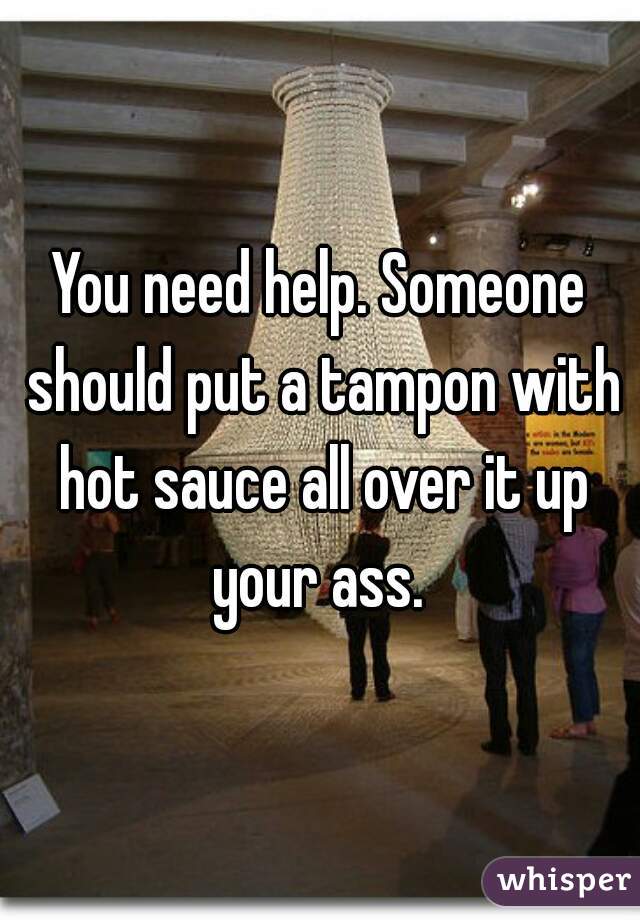 You need help. Someone should put a tampon with hot sauce all over it up your ass. 