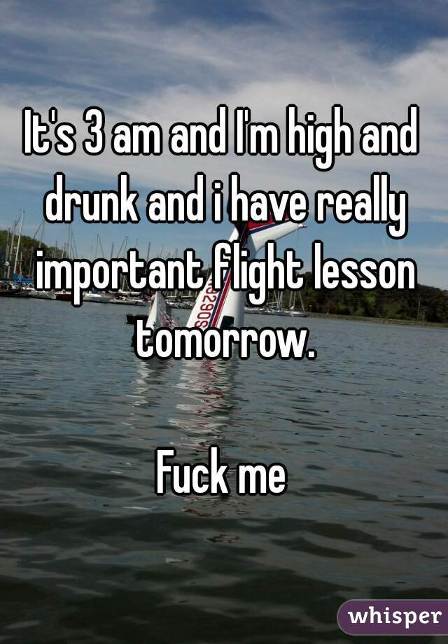 It's 3 am and I'm high and drunk and i have really important flight lesson tomorrow.

Fuck me