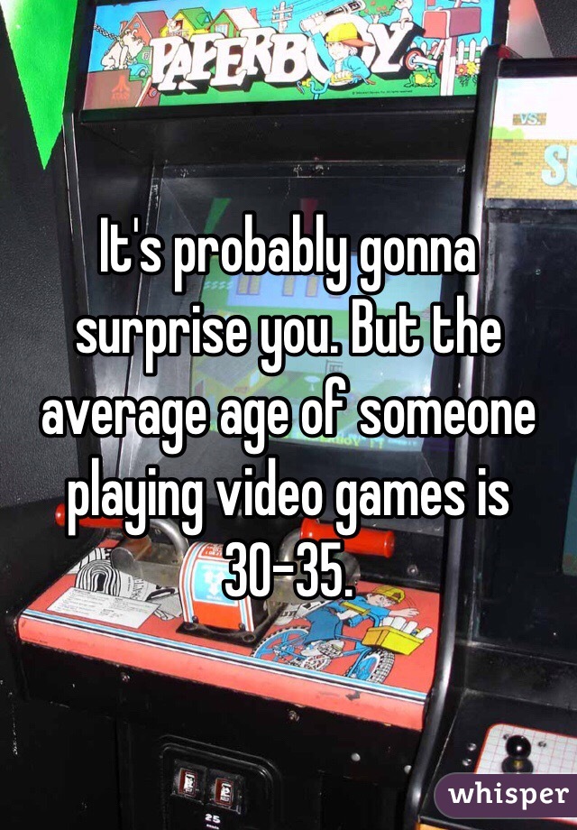 It's probably gonna surprise you. But the average age of someone playing video games is 30-35. 