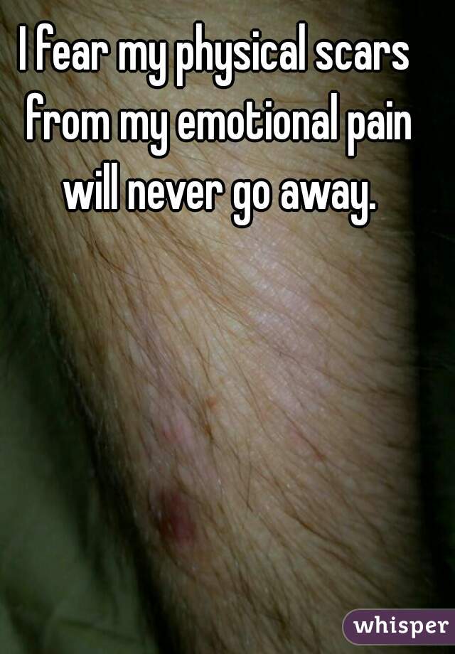 I fear my physical scars from my emotional pain will never go away.