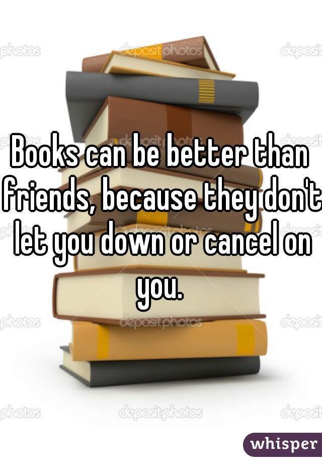 Books can be better than friends, because they don't let you down or cancel on you. 